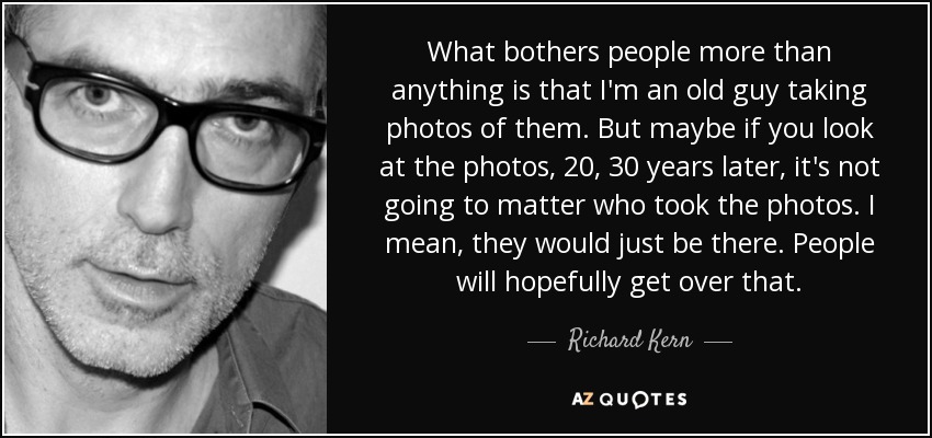 What bothers people more than anything is that I'm an old guy taking photos of them. But maybe if you look at the photos, 20, 30 years later, it's not going to matter who took the photos. I mean, they would just be there. People will hopefully get over that. - Richard Kern