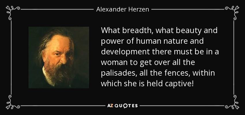 What breadth, what beauty and power of human nature and development there must be in a woman to get over all the palisades, all the fences, within which she is held captive! - Alexander Herzen