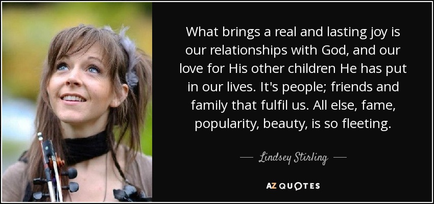 What brings a real and lasting joy is our relationships with God, and our love for His other children He has put in our lives. It's people; friends and family that fulfil us. All else, fame, popularity, beauty, is so fleeting. - Lindsey Stirling