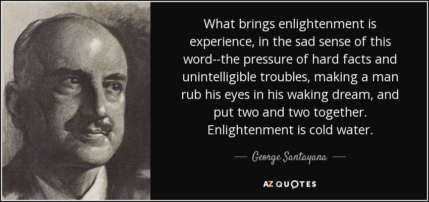 What brings enlightenment is experience, in the sad sense of this word--the pressure of hard facts and unintelligible troubles, making a man rub his eyes in his waking dream, and put two and two together. Enlightenment is cold water. - George Santayana