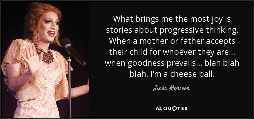 What brings me the most joy is stories about progressive thinking. When a mother or father accepts their child for whoever they are... when goodness prevails... blah blah blah. I'm a cheese ball. - Jinkx Monsoon