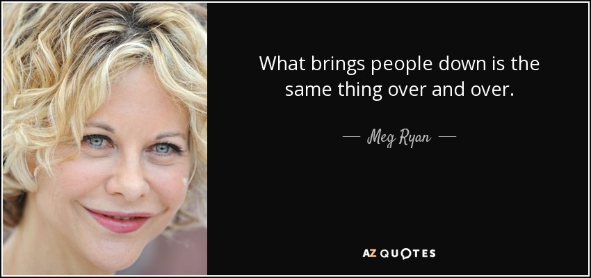 What brings people down is the same thing over and over. - Meg Ryan