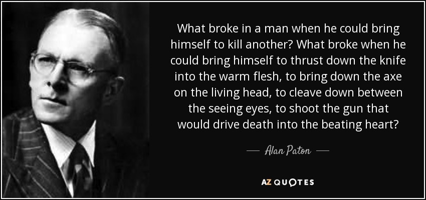 What broke in a man when he could bring himself to kill another? What broke when he could bring himself to thrust down the knife into the warm flesh, to bring down the axe on the living head, to cleave down between the seeing eyes, to shoot the gun that would drive death into the beating heart? - Alan Paton