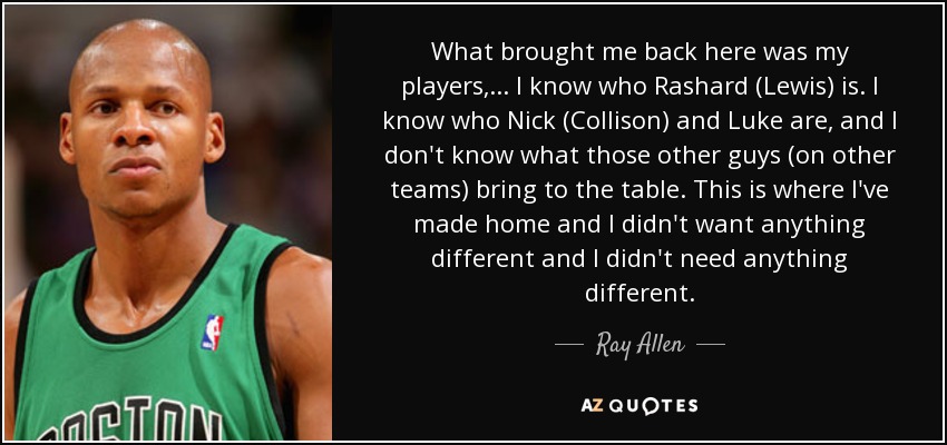 What brought me back here was my players, ... I know who Rashard (Lewis) is. I know who Nick (Collison) and Luke are, and I don't know what those other guys (on other teams) bring to the table. This is where I've made home and I didn't want anything different and I didn't need anything different. - Ray Allen