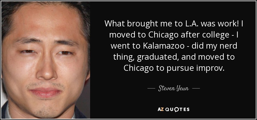 What brought me to L.A. was work! I moved to Chicago after college - I went to Kalamazoo - did my nerd thing, graduated, and moved to Chicago to pursue improv. - Steven Yeun