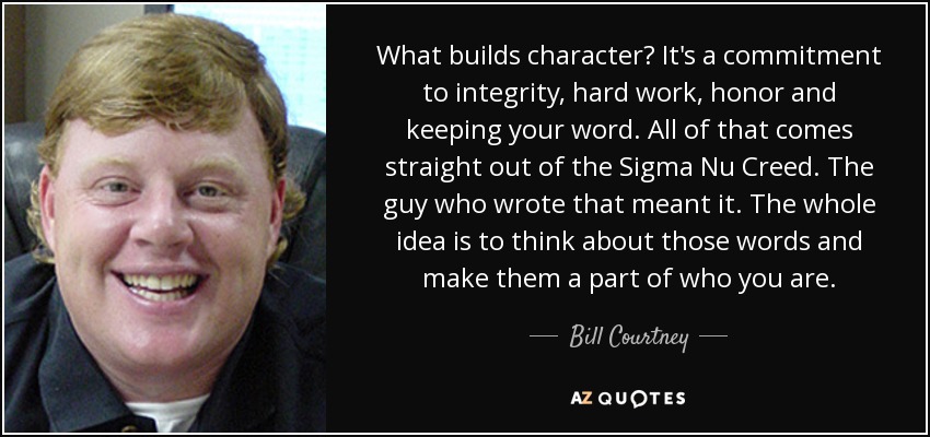 What builds character? It's a commitment to integrity, hard work, honor and keeping your word. All of that comes straight out of the Sigma Nu Creed. The guy who wrote that meant it. The whole idea is to think about those words and make them a part of who you are. - Bill Courtney
