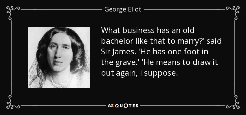 What business has an old bachelor like that to marry?' said Sir James. 'He has one foot in the grave.' 'He means to draw it out again, I suppose. - George Eliot