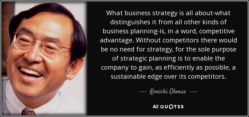 What business strategy is all about-what distinguishes it from all other kinds of business planning-is, in a word, competitive advantage. Without competitors there would be no need for strategy, for the sole purpose of strategic planning is to enable the company to gain, as efficiently as possible, a sustainable edge over its competitors. - Kenichi Ohmae