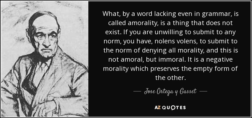 What, by a word lacking even in grammar, is called amorality, is a thing that does not exist. If you are unwilling to submit to any norm, you have, nolens volens , to submit to the norm of denying all morality, and this is not amoral, but immoral. It is a negative morality which preserves the empty form of the other. - Jose Ortega y Gasset