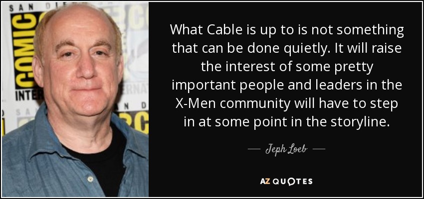 What Cable is up to is not something that can be done quietly. It will raise the interest of some pretty important people and leaders in the X-Men community will have to step in at some point in the storyline. - Jeph Loeb