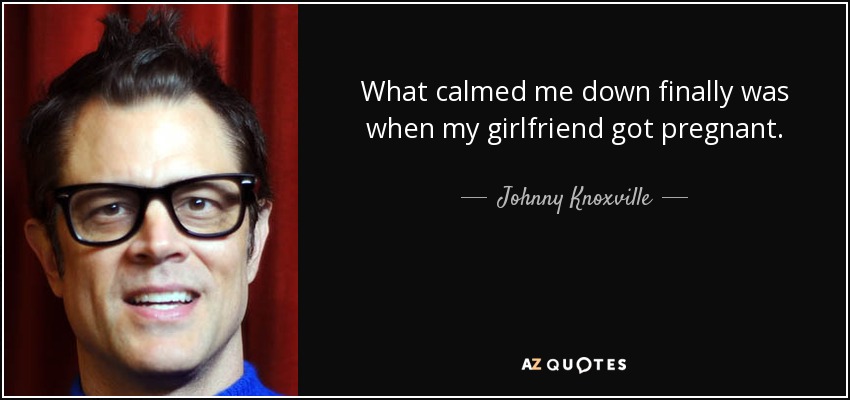 What calmed me down finally was when my girlfriend got pregnant. - Johnny Knoxville
