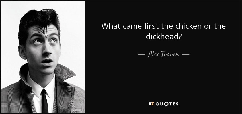 What came first the chicken or the dickhead? - Alex Turner