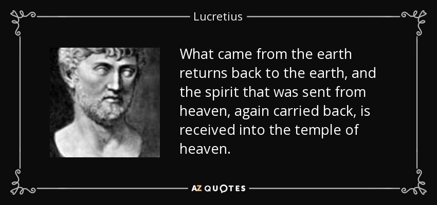 What came from the earth returns back to the earth, and the spirit that was sent from heaven, again carried back, is received into the temple of heaven. - Lucretius