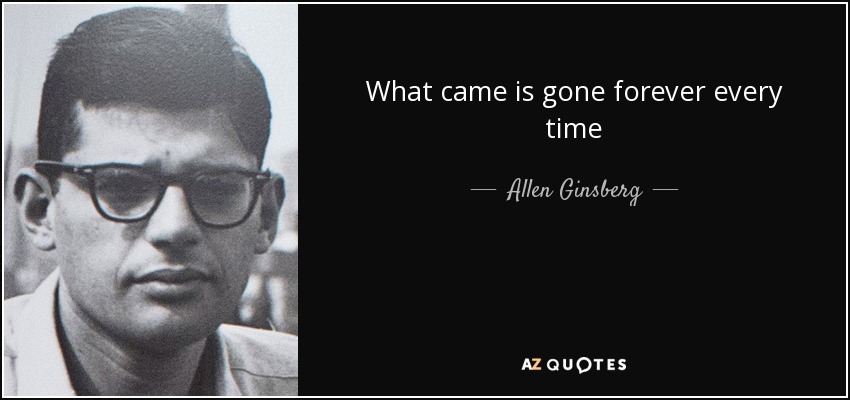 What came is gone forever every time - Allen Ginsberg