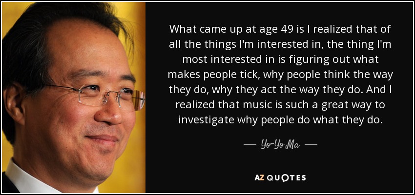 What came up at age 49 is I realized that of all the things I'm interested in, the thing I'm most interested in is figuring out what makes people tick, why people think the way they do, why they act the way they do. And I realized that music is such a great way to investigate why people do what they do. - Yo-Yo Ma