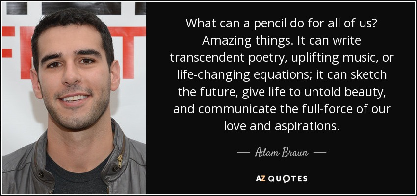 What can a pencil do for all of us? Amazing things. It can write transcendent poetry, uplifting music, or life-changing equations; it can sketch the future, give life to untold beauty, and communicate the full-force of our love and aspirations. - Adam Braun