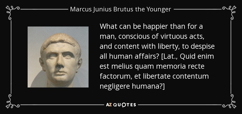 What can be happier than for a man, conscious of virtuous acts, and content with liberty, to despise all human affairs? [Lat., Quid enim est melius quam memoria recte factorum, et libertate contentum negligere humana?] - Marcus Junius Brutus the Younger