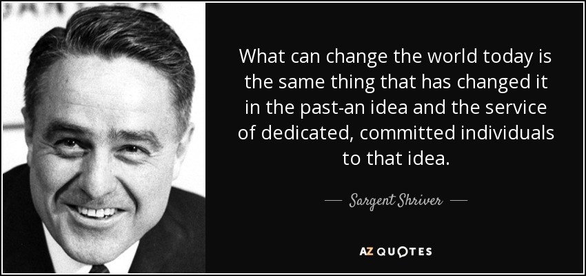 What can change the world today is the same thing that has changed it in the past-an idea and the service of dedicated, committed individuals to that idea. - Sargent Shriver