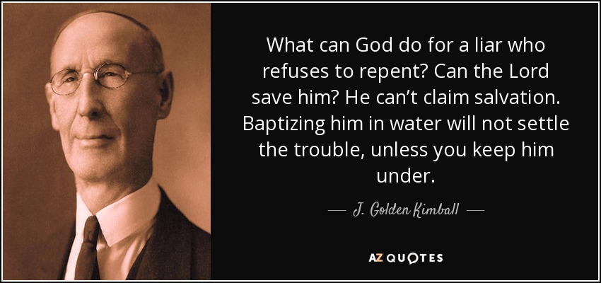What can God do for a liar who refuses to repent? Can the Lord save him? He can’t claim salvation. Baptizing him in water will not settle the trouble, unless you keep him under. - J. Golden Kimball