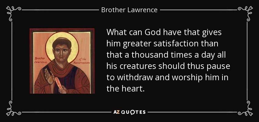 What can God have that gives him greater satisfaction than that a thousand times a day all his creatures should thus pause to withdraw and worship him in the heart. - Brother Lawrence
