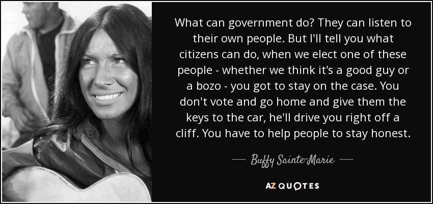 What can government do? They can listen to their own people. But I'll tell you what citizens can do, when we elect one of these people - whether we think it's a good guy or a bozo - you got to stay on the case. You don't vote and go home and give them the keys to the car, he'll drive you right off a cliff. You have to help people to stay honest. - Buffy Sainte-Marie