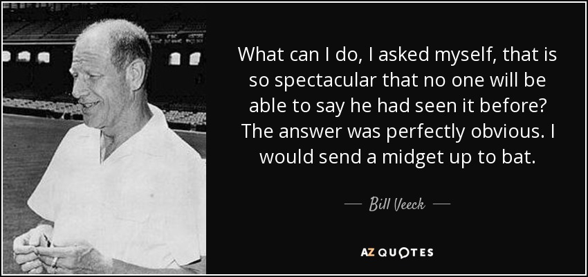 What can I do, I asked myself, that is so spectacular that no one will be able to say he had seen it before? The answer was perfectly obvious. I would send a midget up to bat. - Bill Veeck