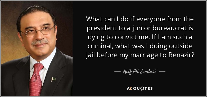 What can I do if everyone from the president to a junior bureaucrat is dying to convict me. If I am such a criminal, what was I doing outside jail before my marriage to Benazir? - Asif Ali Zardari