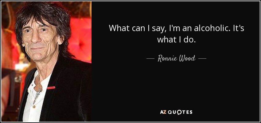What can I say, I'm an alcoholic. It's what I do. - Ronnie Wood