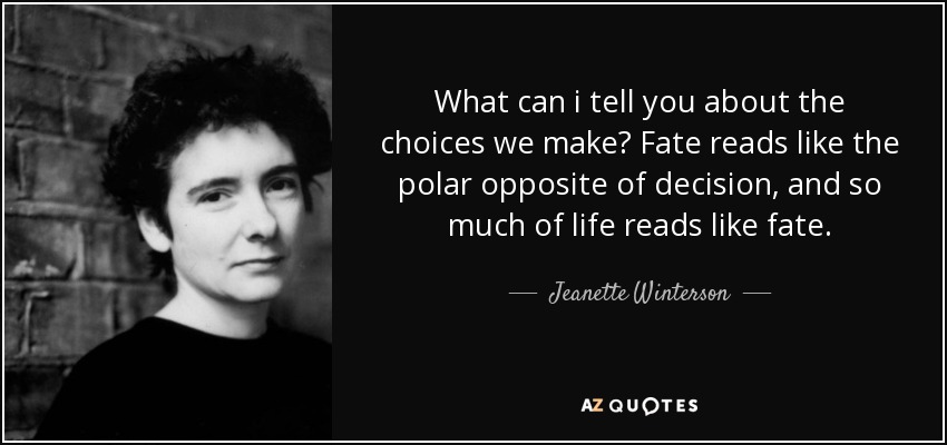 What can i tell you about the choices we make? Fate reads like the polar opposite of decision, and so much of life reads like fate. - Jeanette Winterson