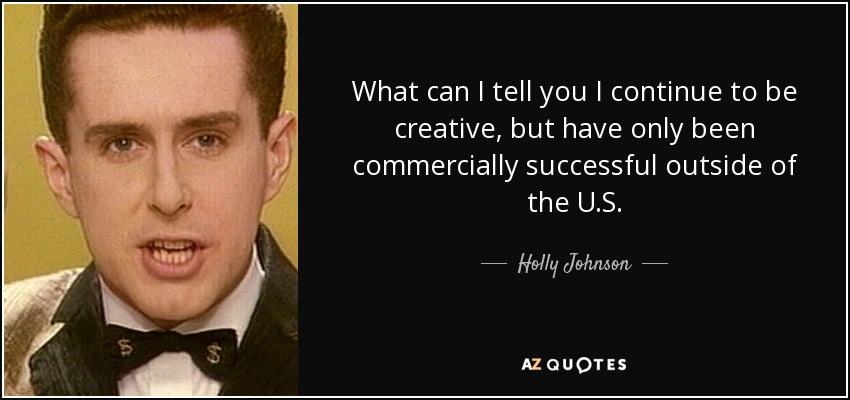 What can I tell you I continue to be creative, but have only been commercially successful outside of the U.S. - Holly Johnson
