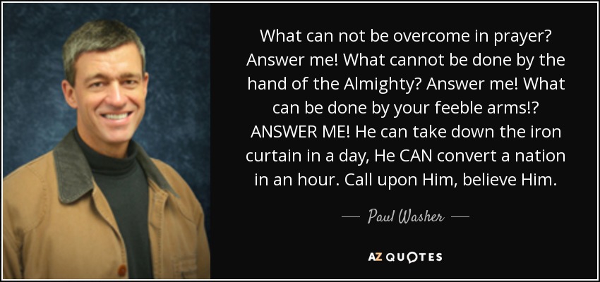 What can not be overcome in prayer? Answer me! What cannot be done by the hand of the Almighty? Answer me! What can be done by your feeble arms!? ANSWER ME! He can take down the iron curtain in a day, He CAN convert a nation in an hour. Call upon Him, believe Him. - Paul Washer