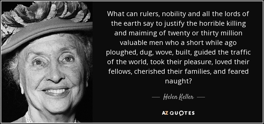 What can rulers, nobility and all the lords of the earth say to justify the horrible killing and maiming of twenty or thirty million valuable men who a short while ago ploughed, dug, wove, built, guided the traffic of the world, took their pleasure, loved their fellows, cherished their families, and feared naught? - Helen Keller