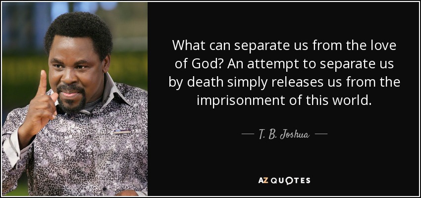 What can separate us from the love of God? An attempt to separate us by death simply releases us from the imprisonment of this world. - T. B. Joshua