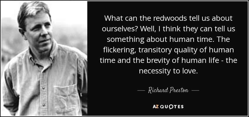 What can the redwoods tell us about ourselves? Well, I think they can tell us something about human time. The flickering, transitory quality of human time and the brevity of human life - the necessity to love. - Richard Preston