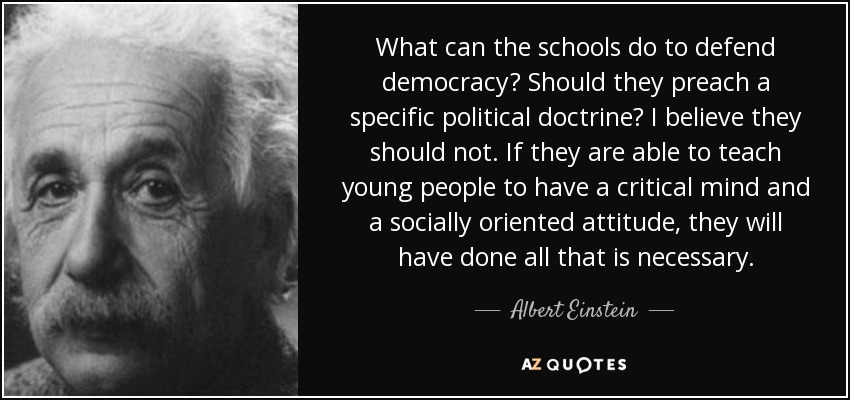 What can the schools do to defend democracy? Should they preach a specific political doctrine? I believe they should not. If they are able to teach young people to have a critical mind and a socially oriented attitude, they will have done all that is necessary. - Albert Einstein