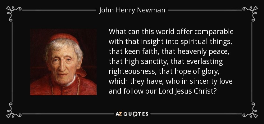 What can this world offer comparable with that insight into spiritual things, that keen faith, that heavenly peace, that high sanctity, that everlasting righteousness, that hope of glory, which they have, who in sincerity love and follow our Lord Jesus Christ? - John Henry Newman