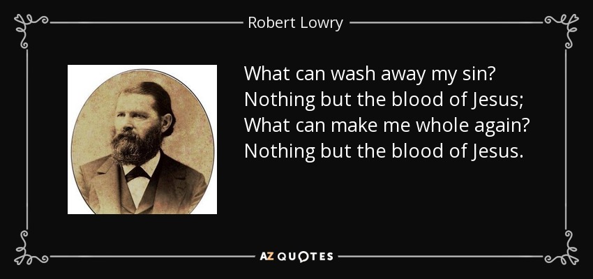 What can wash away my sin? Nothing but the blood of Jesus; What can make me whole again? Nothing but the blood of Jesus. - Robert Lowry