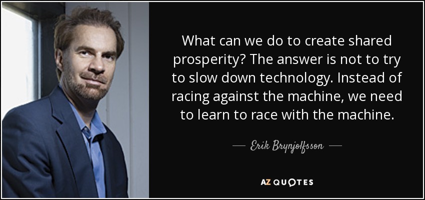 What can we do to create shared prosperity? The answer is not to try to slow down technology. Instead of racing against the machine, we need to learn to race with the machine. - Erik Brynjolfsson