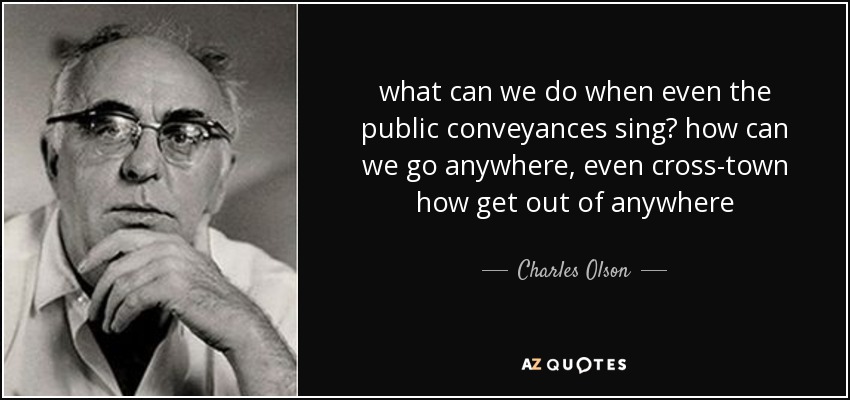 what can we do when even the public conveyances sing? how can we go anywhere, even cross-town how get out of anywhere - Charles Olson