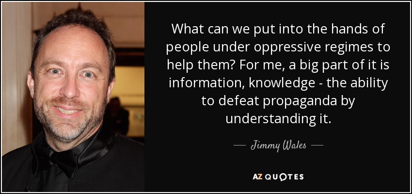 What can we put into the hands of people under oppressive regimes to help them? For me, a big part of it is information, knowledge - the ability to defeat propaganda by understanding it. - Jimmy Wales