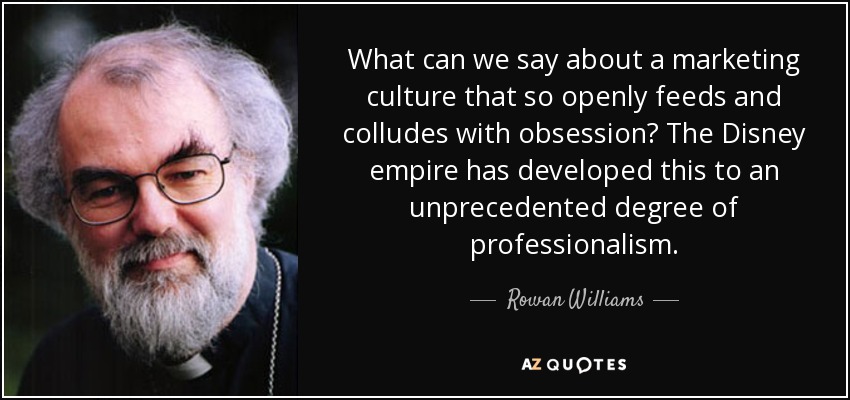 What can we say about a marketing culture that so openly feeds and colludes with obsession? The Disney empire has developed this to an unprecedented degree of professionalism. - Rowan Williams