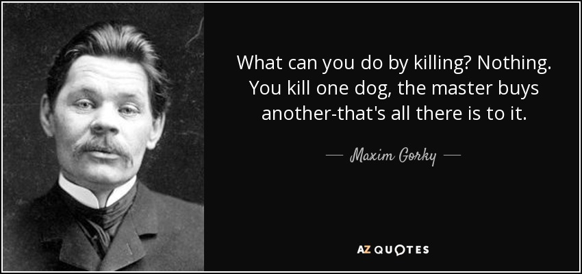 What can you do by killing? Nothing. You kill one dog, the master buys another-that's all there is to it. - Maxim Gorky