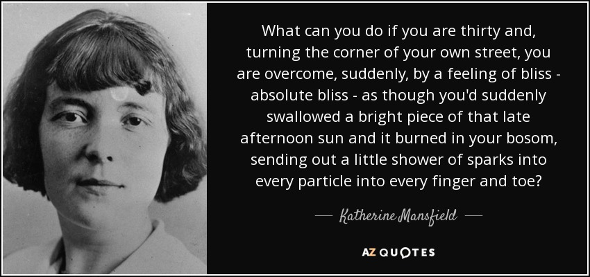 What can you do if you are thirty and, turning the corner of your own street, you are overcome, suddenly, by a feeling of bliss - absolute bliss - as though you'd suddenly swallowed a bright piece of that late afternoon sun and it burned in your bosom, sending out a little shower of sparks into every particle into every finger and toe? - Katherine Mansfield