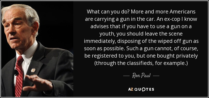 What can you do? More and more Americans are carrying a gun in the car. An ex-cop I know advises that if you have to use a gun on a youth, you should leave the scene immediately, disposing of the wiped off gun as soon as possible. Such a gun cannot, of course, be registered to you, but one bought privately (through the classifieds, for example.) - Ron Paul