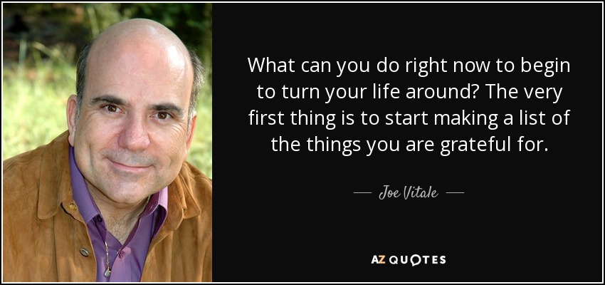 What can you do right now to begin to turn your life around? The very first thing is to start making a list of the things you are grateful for. - Joe Vitale
