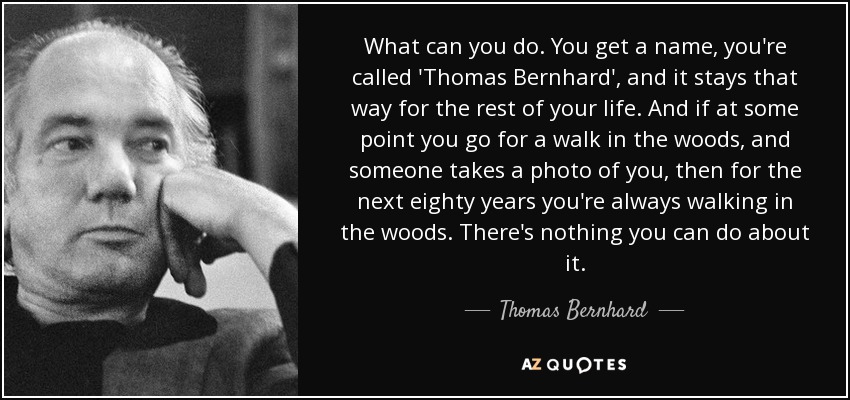 What can you do. You get a name, you're called 'Thomas Bernhard', and it stays that way for the rest of your life. And if at some point you go for a walk in the woods, and someone takes a photo of you, then for the next eighty years you're always walking in the woods. There's nothing you can do about it. - Thomas Bernhard