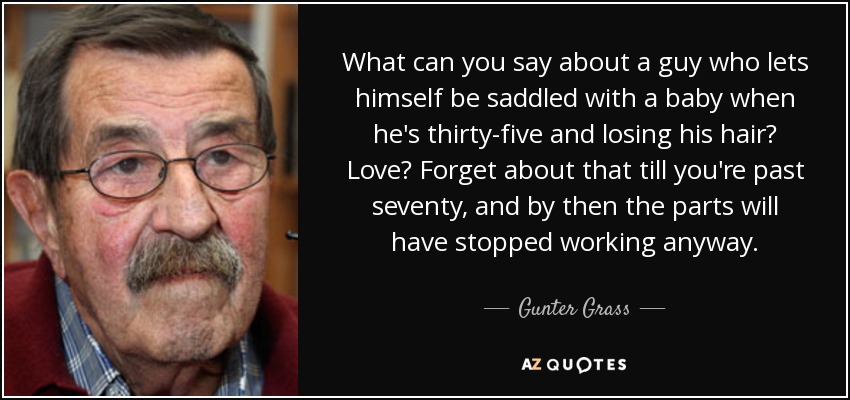What can you say about a guy who lets himself be saddled with a baby when he's thirty-five and losing his hair? Love? Forget about that till you're past seventy, and by then the parts will have stopped working anyway. - Gunter Grass
