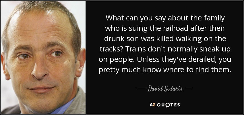 What can you say about the family who is suing the railroad after their drunk son was killed walking on the tracks? Trains don't normally sneak up on people. Unless they've derailed, you pretty much know where to find them. - David Sedaris