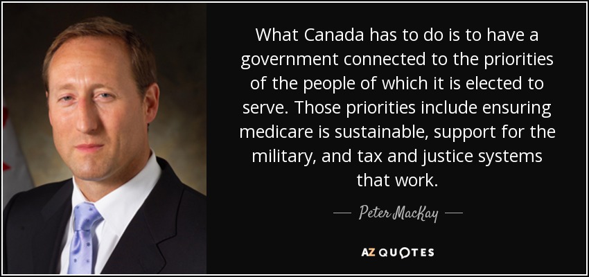 What Canada has to do is to have a government connected to the priorities of the people of which it is elected to serve. Those priorities include ensuring medicare is sustainable, support for the military, and tax and justice systems that work. - Peter MacKay