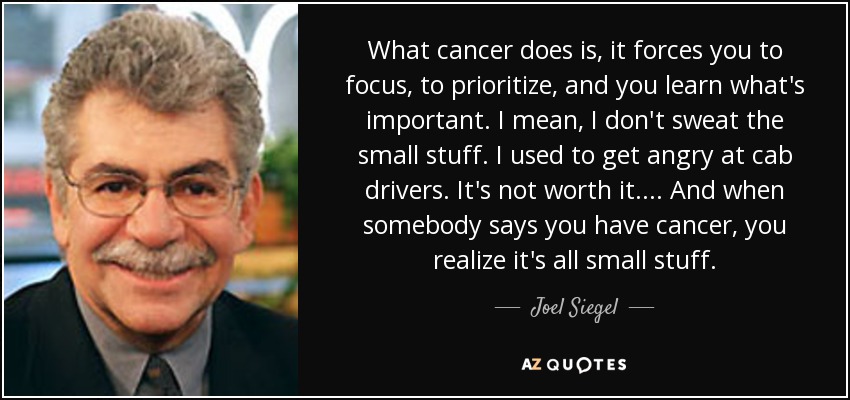 What cancer does is, it forces you to focus, to prioritize, and you learn what's important. I mean, I don't sweat the small stuff. I used to get angry at cab drivers. It's not worth it.... And when somebody says you have cancer, you realize it's all small stuff. - Joel Siegel